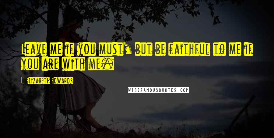 Elizabeth Edwards Quotes: Leave me if you must, but be faithful to me if you are with me.