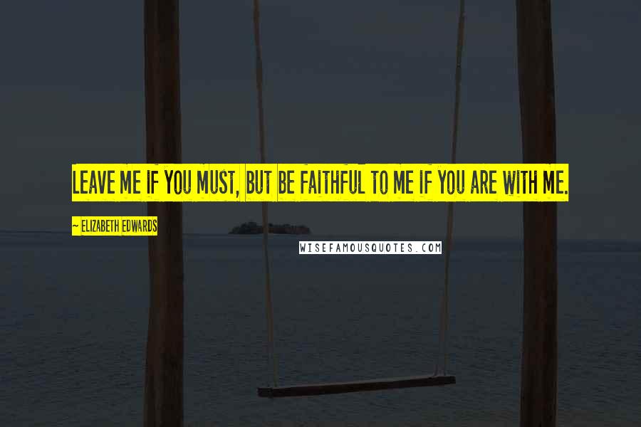 Elizabeth Edwards Quotes: Leave me if you must, but be faithful to me if you are with me.