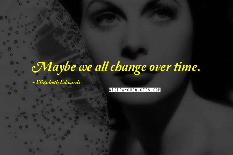 Elizabeth Edwards Quotes: Maybe we all change over time.
