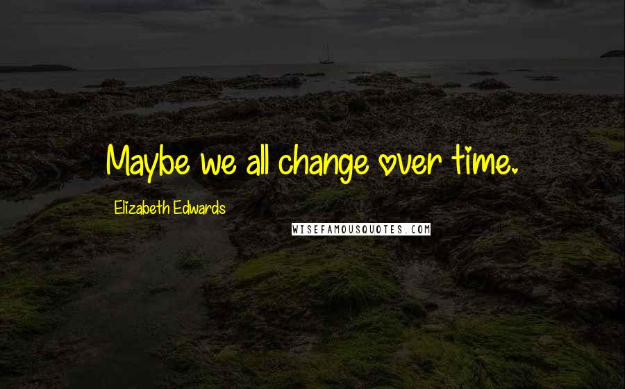 Elizabeth Edwards Quotes: Maybe we all change over time.