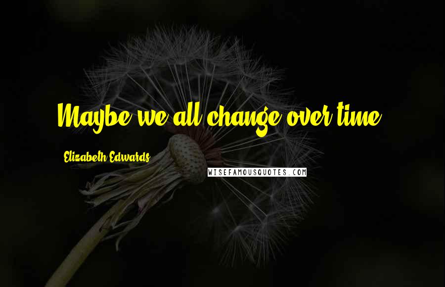 Elizabeth Edwards Quotes: Maybe we all change over time.