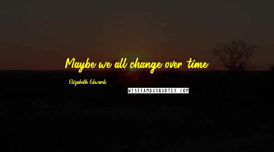 Elizabeth Edwards Quotes: Maybe we all change over time.