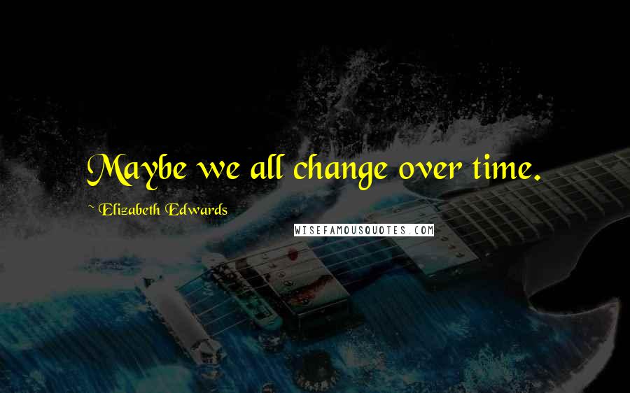Elizabeth Edwards Quotes: Maybe we all change over time.