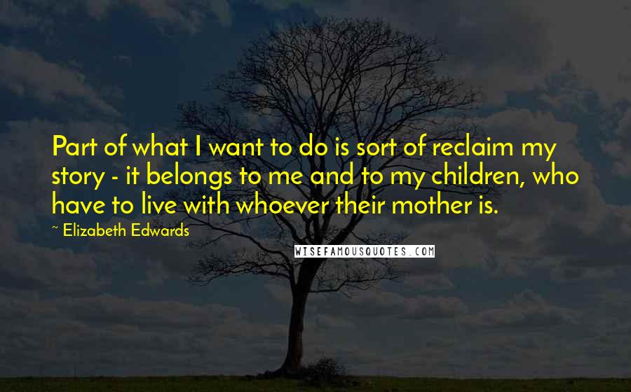 Elizabeth Edwards Quotes: Part of what I want to do is sort of reclaim my story - it belongs to me and to my children, who have to live with whoever their mother is.