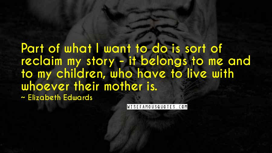 Elizabeth Edwards Quotes: Part of what I want to do is sort of reclaim my story - it belongs to me and to my children, who have to live with whoever their mother is.