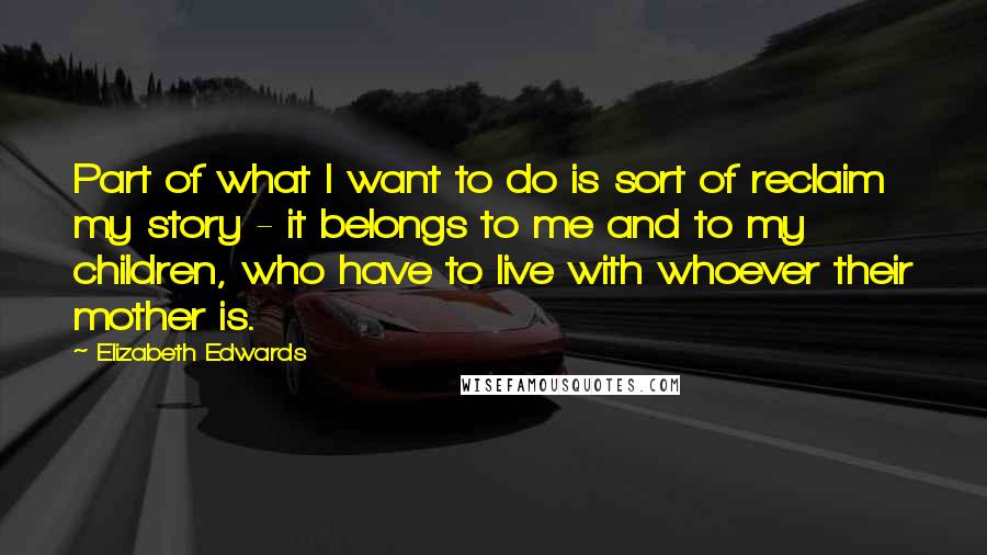 Elizabeth Edwards Quotes: Part of what I want to do is sort of reclaim my story - it belongs to me and to my children, who have to live with whoever their mother is.