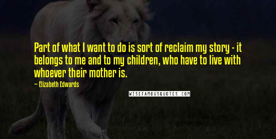 Elizabeth Edwards Quotes: Part of what I want to do is sort of reclaim my story - it belongs to me and to my children, who have to live with whoever their mother is.