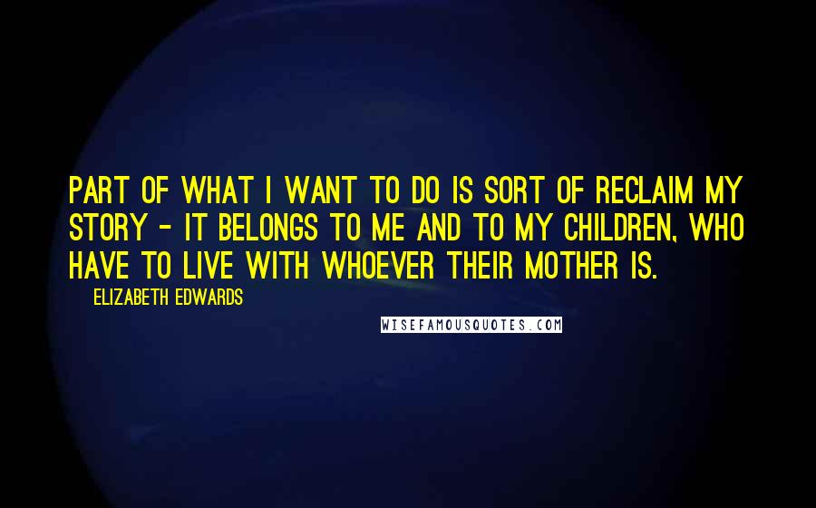 Elizabeth Edwards Quotes: Part of what I want to do is sort of reclaim my story - it belongs to me and to my children, who have to live with whoever their mother is.