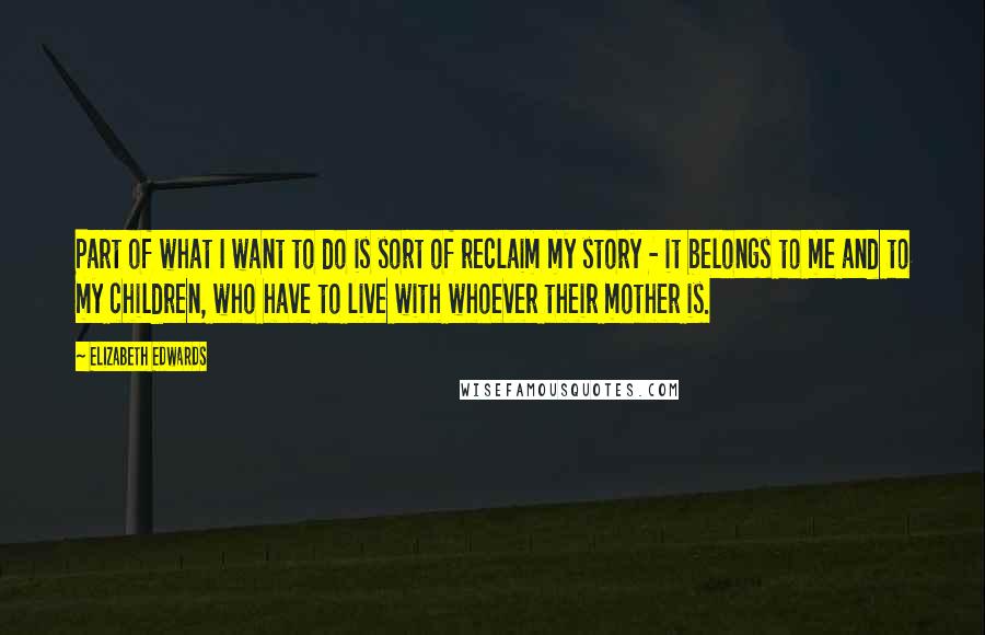 Elizabeth Edwards Quotes: Part of what I want to do is sort of reclaim my story - it belongs to me and to my children, who have to live with whoever their mother is.