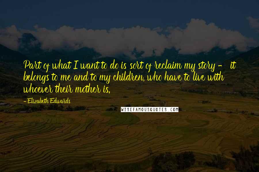 Elizabeth Edwards Quotes: Part of what I want to do is sort of reclaim my story - it belongs to me and to my children, who have to live with whoever their mother is.