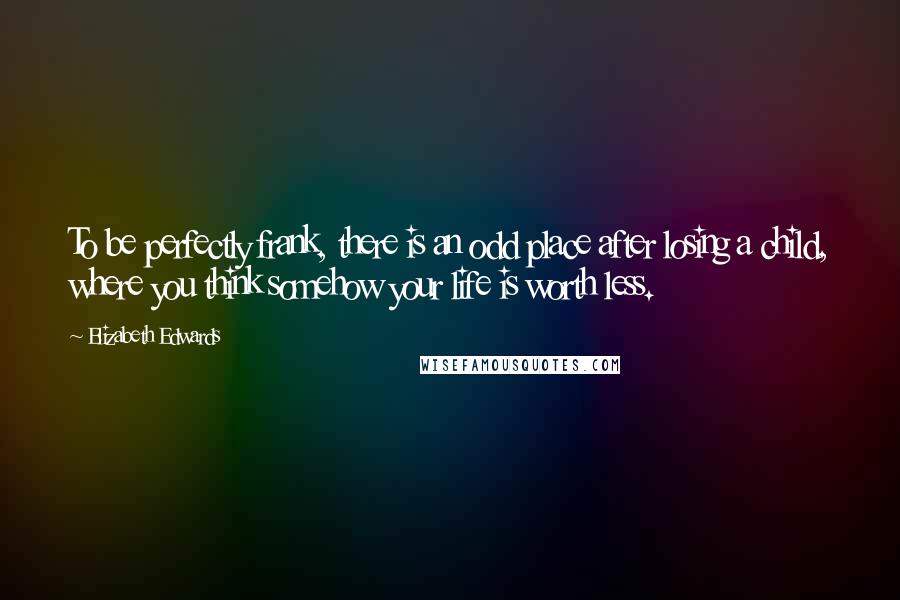 Elizabeth Edwards Quotes: To be perfectly frank, there is an odd place after losing a child, where you think somehow your life is worth less.