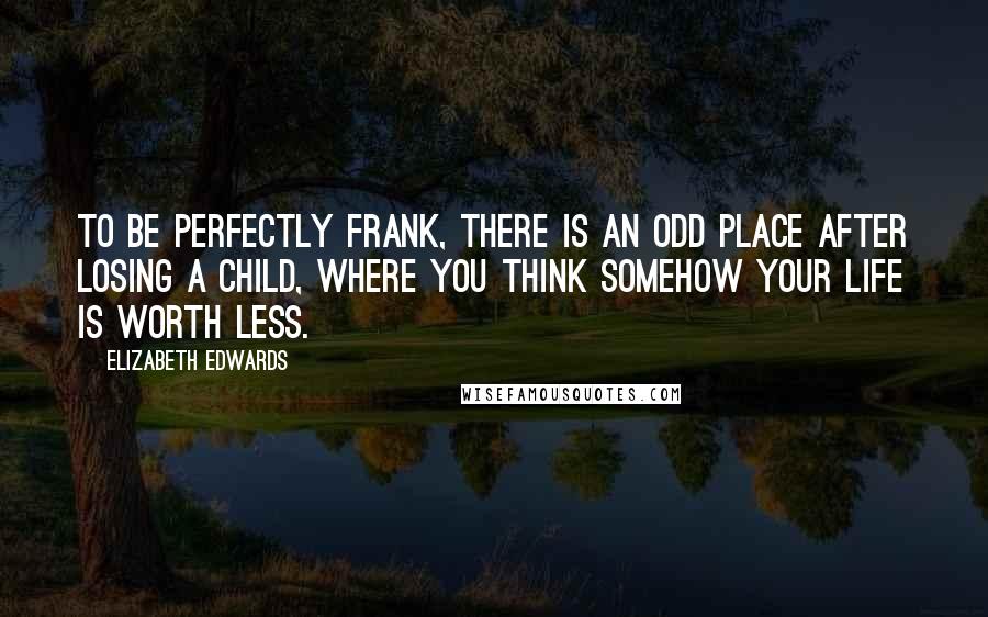 Elizabeth Edwards Quotes: To be perfectly frank, there is an odd place after losing a child, where you think somehow your life is worth less.