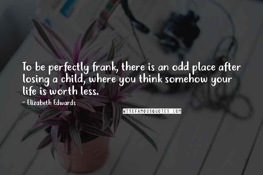 Elizabeth Edwards Quotes: To be perfectly frank, there is an odd place after losing a child, where you think somehow your life is worth less.