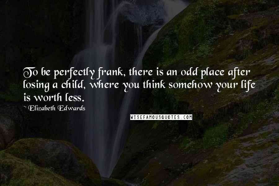 Elizabeth Edwards Quotes: To be perfectly frank, there is an odd place after losing a child, where you think somehow your life is worth less.