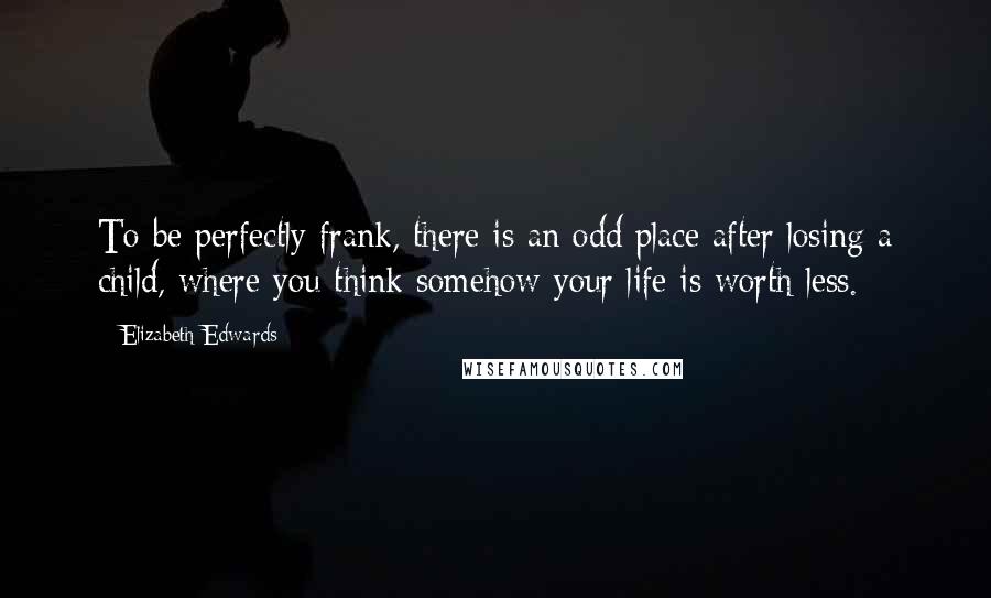 Elizabeth Edwards Quotes: To be perfectly frank, there is an odd place after losing a child, where you think somehow your life is worth less.