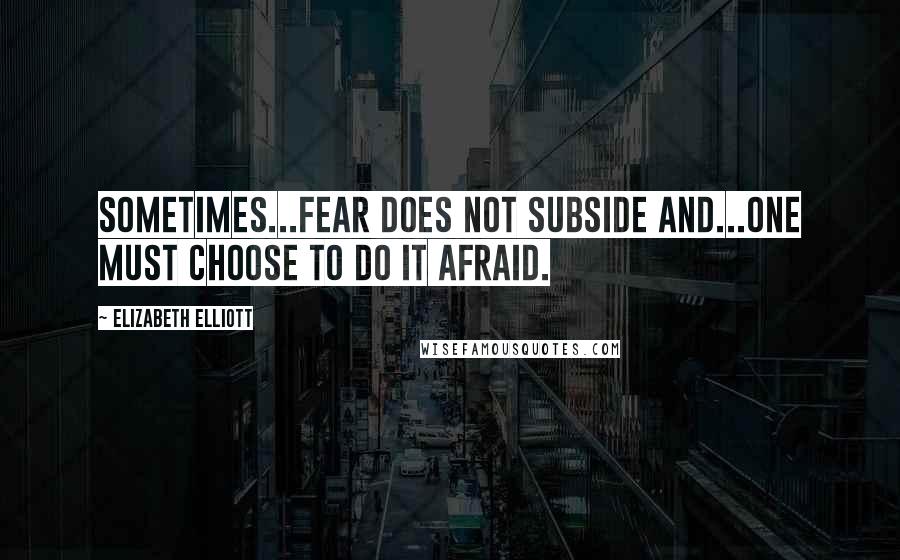 Elizabeth Elliott Quotes: Sometimes...fear does not subside and...one must choose to do it afraid.