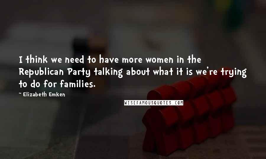 Elizabeth Emken Quotes: I think we need to have more women in the Republican Party talking about what it is we're trying to do for families.