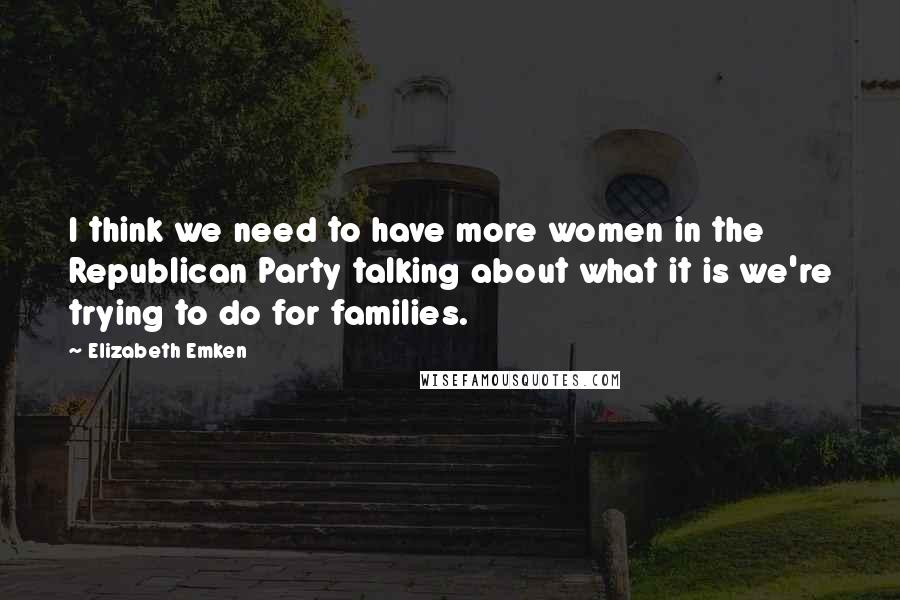 Elizabeth Emken Quotes: I think we need to have more women in the Republican Party talking about what it is we're trying to do for families.