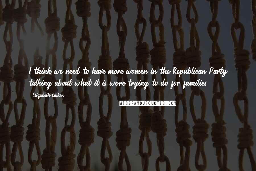 Elizabeth Emken Quotes: I think we need to have more women in the Republican Party talking about what it is we're trying to do for families.