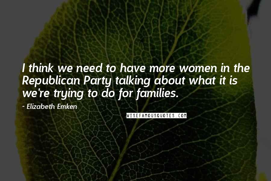 Elizabeth Emken Quotes: I think we need to have more women in the Republican Party talking about what it is we're trying to do for families.