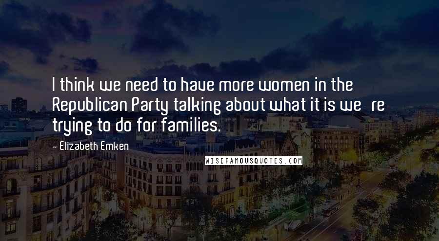 Elizabeth Emken Quotes: I think we need to have more women in the Republican Party talking about what it is we're trying to do for families.