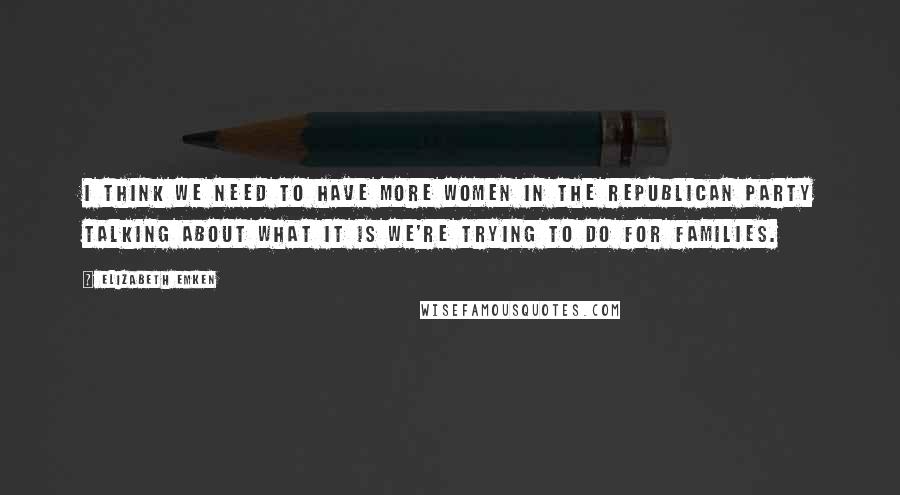 Elizabeth Emken Quotes: I think we need to have more women in the Republican Party talking about what it is we're trying to do for families.