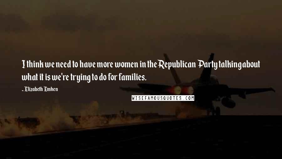 Elizabeth Emken Quotes: I think we need to have more women in the Republican Party talking about what it is we're trying to do for families.