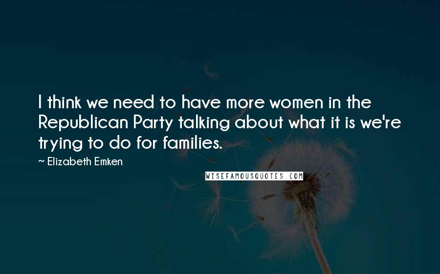 Elizabeth Emken Quotes: I think we need to have more women in the Republican Party talking about what it is we're trying to do for families.