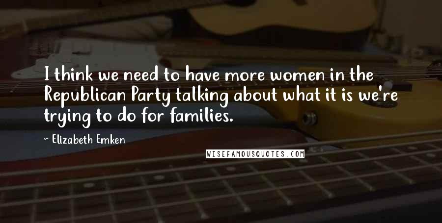 Elizabeth Emken Quotes: I think we need to have more women in the Republican Party talking about what it is we're trying to do for families.