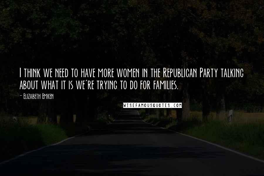 Elizabeth Emken Quotes: I think we need to have more women in the Republican Party talking about what it is we're trying to do for families.