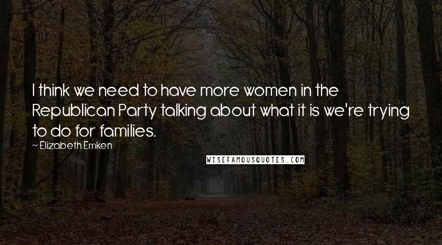 Elizabeth Emken Quotes: I think we need to have more women in the Republican Party talking about what it is we're trying to do for families.