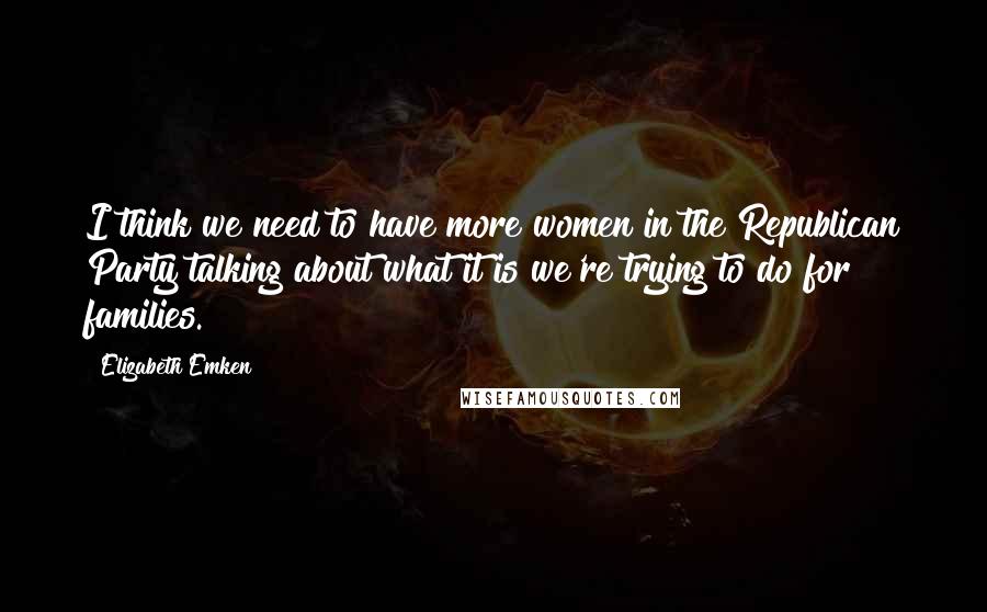 Elizabeth Emken Quotes: I think we need to have more women in the Republican Party talking about what it is we're trying to do for families.