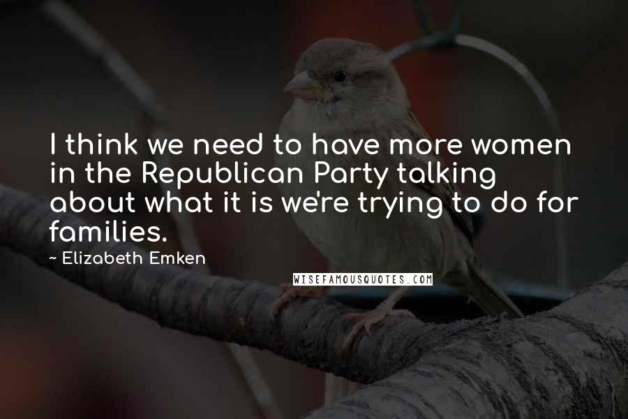 Elizabeth Emken Quotes: I think we need to have more women in the Republican Party talking about what it is we're trying to do for families.
