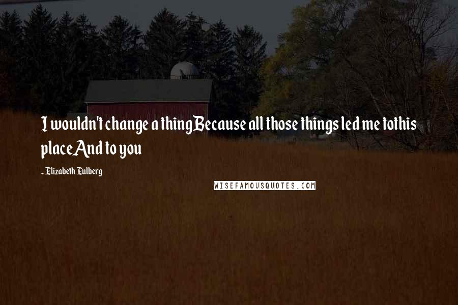 Elizabeth Eulberg Quotes: I wouldn't change a thingBecause all those things led me tothis placeAnd to you