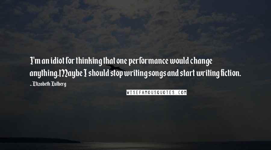 Elizabeth Eulberg Quotes: I'm an idiot for thinking that one performance would change anything.Maybe I should stop writing songs and start writing fiction.