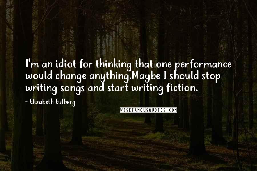 Elizabeth Eulberg Quotes: I'm an idiot for thinking that one performance would change anything.Maybe I should stop writing songs and start writing fiction.