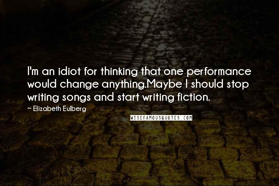 Elizabeth Eulberg Quotes: I'm an idiot for thinking that one performance would change anything.Maybe I should stop writing songs and start writing fiction.