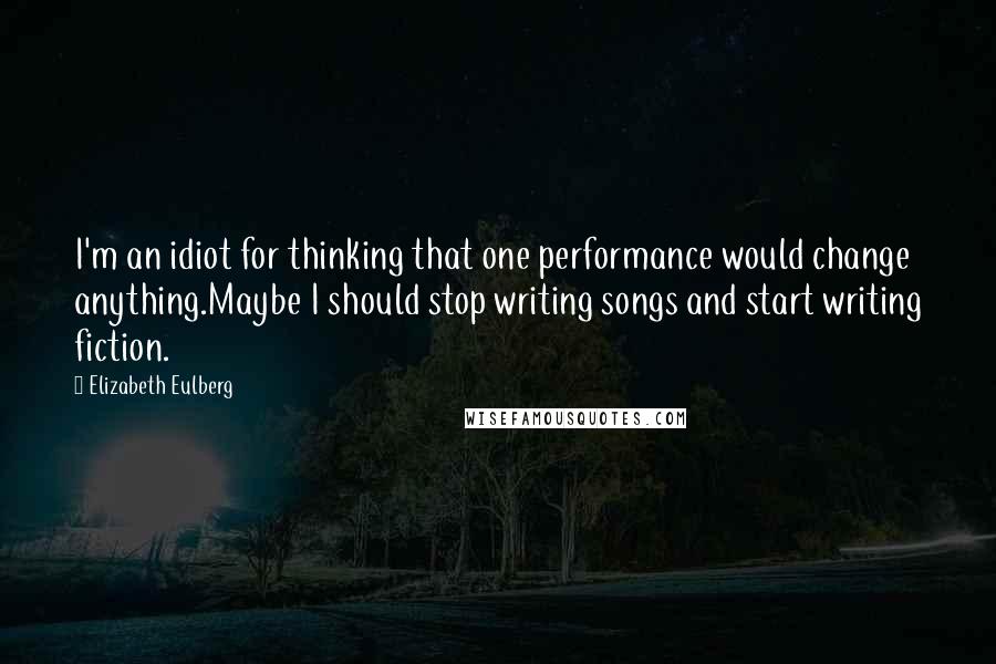 Elizabeth Eulberg Quotes: I'm an idiot for thinking that one performance would change anything.Maybe I should stop writing songs and start writing fiction.