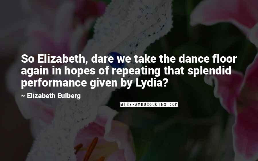 Elizabeth Eulberg Quotes: So Elizabeth, dare we take the dance floor again in hopes of repeating that splendid performance given by Lydia?