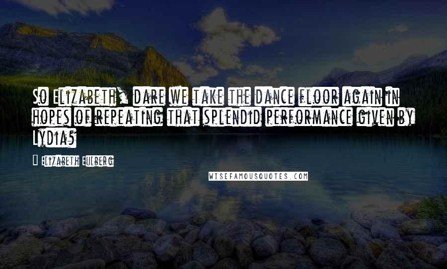 Elizabeth Eulberg Quotes: So Elizabeth, dare we take the dance floor again in hopes of repeating that splendid performance given by Lydia?