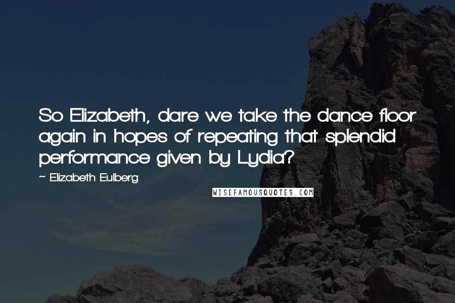 Elizabeth Eulberg Quotes: So Elizabeth, dare we take the dance floor again in hopes of repeating that splendid performance given by Lydia?