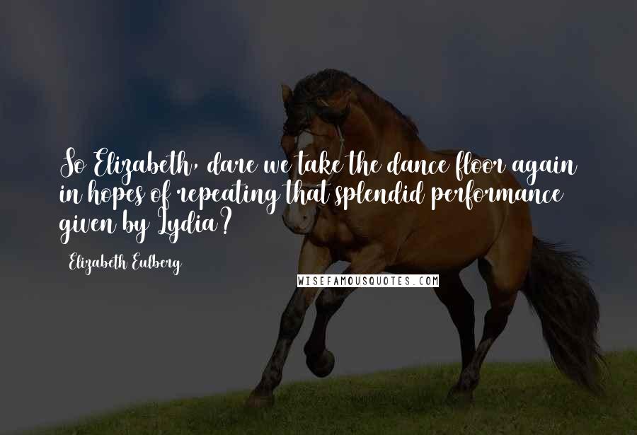 Elizabeth Eulberg Quotes: So Elizabeth, dare we take the dance floor again in hopes of repeating that splendid performance given by Lydia?