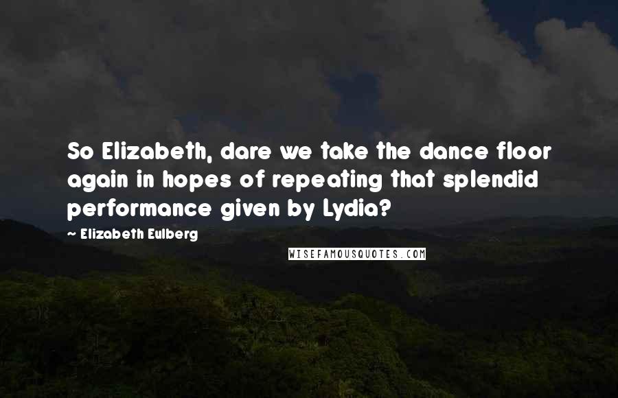 Elizabeth Eulberg Quotes: So Elizabeth, dare we take the dance floor again in hopes of repeating that splendid performance given by Lydia?