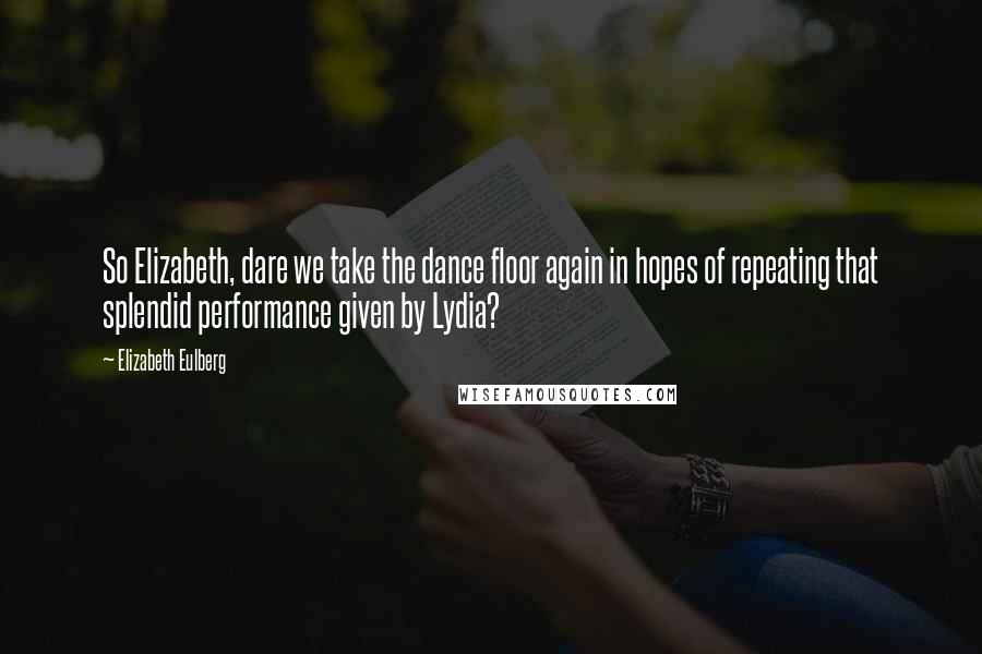 Elizabeth Eulberg Quotes: So Elizabeth, dare we take the dance floor again in hopes of repeating that splendid performance given by Lydia?