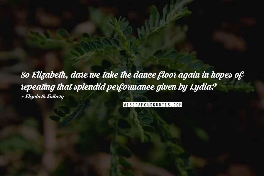 Elizabeth Eulberg Quotes: So Elizabeth, dare we take the dance floor again in hopes of repeating that splendid performance given by Lydia?