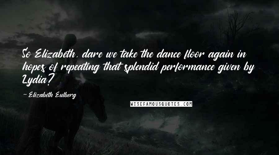 Elizabeth Eulberg Quotes: So Elizabeth, dare we take the dance floor again in hopes of repeating that splendid performance given by Lydia?