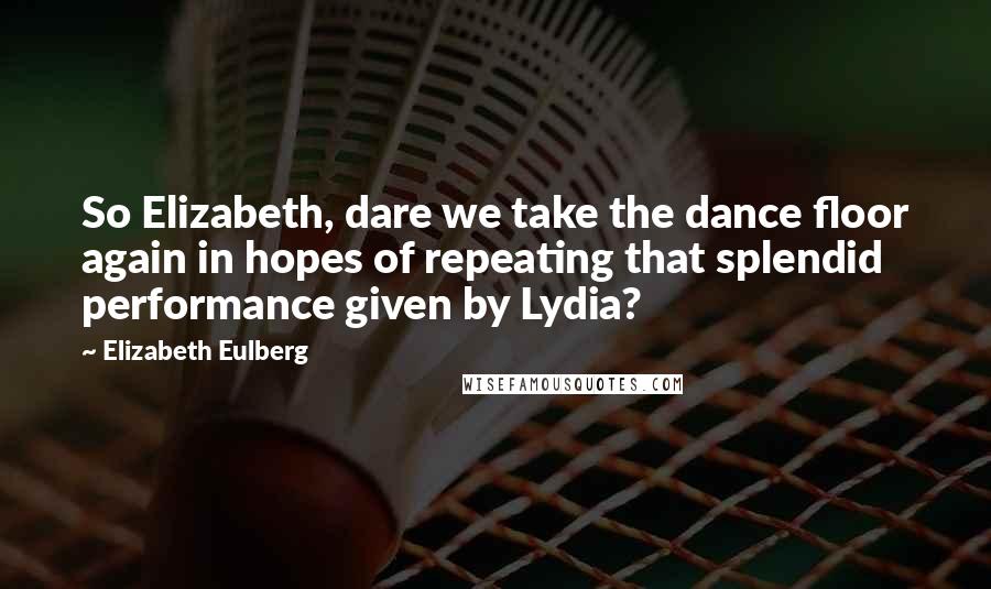 Elizabeth Eulberg Quotes: So Elizabeth, dare we take the dance floor again in hopes of repeating that splendid performance given by Lydia?