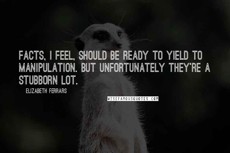 Elizabeth Ferrars Quotes: Facts, I feel, should be ready to yield to manipulation. But unfortunately they're a stubborn lot.