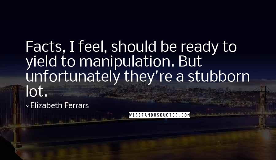Elizabeth Ferrars Quotes: Facts, I feel, should be ready to yield to manipulation. But unfortunately they're a stubborn lot.