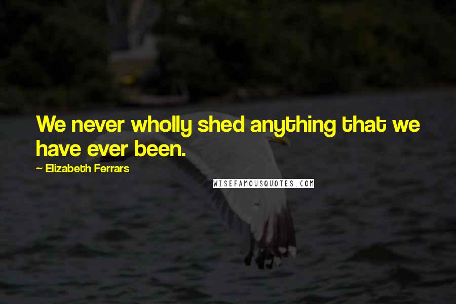 Elizabeth Ferrars Quotes: We never wholly shed anything that we have ever been.